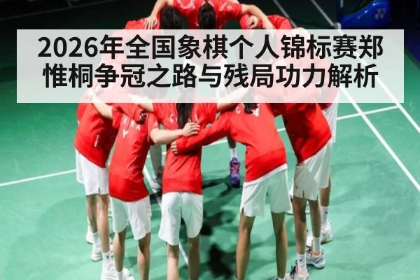2026年全国象棋个人锦标赛郑惟桐争冠之路与残局功力解析